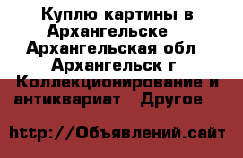 Куплю картины в Архангельске. - Архангельская обл., Архангельск г. Коллекционирование и антиквариат » Другое   